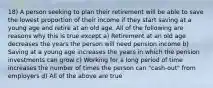 18) A person seeking to plan their retirement will be able to save the lowest proportion of their income if they start saving at a young age and retire at an old age. All of the following are reasons why this is true except a) Retirement at an old age decreases the years the person will need pension income b) Saving at a young age increases the years in which the pension investments can grow c) Working for a long period of time increases the number of times the person can "cash-out" from employers d) All of the above are true