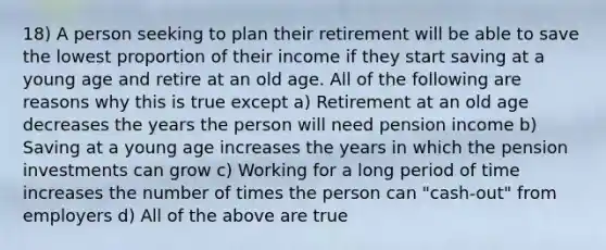 18) A person seeking to plan their retirement will be able to save the lowest proportion of their income if they start saving at a young age and retire at an old age. All of the following are reasons why this is true except a) Retirement at an old age decreases the years the person will need pension income b) Saving at a young age increases the years in which the pension investments can grow c) Working for a long period of time increases the number of times the person can "cash-out" from employers d) All of the above are true