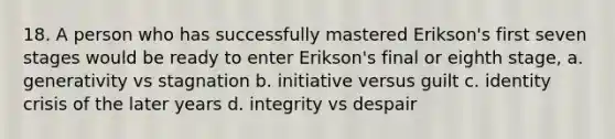 18. A person who has successfully mastered Erikson's first seven stages would be ready to enter Erikson's final or eighth stage, a. generativity vs stagnation b. initiative versus guilt c. identity crisis of the later years d. integrity vs despair