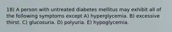 18) A person with untreated diabetes mellitus may exhibit all of the following symptoms except A) hyperglycemia. B) excessive thirst. C) glucosuria. D) polyuria. E) hypoglycemia.