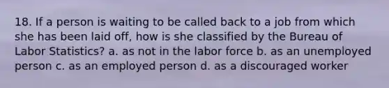 18. If a person is waiting to be called back to a job from which she has been laid off, how is she classified by the Bureau of Labor Statistics? a. as not in the labor force b. as an unemployed person c. as an employed person d. as a discouraged worker