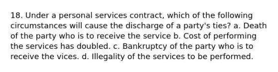 18. Under a personal services contract, which of the following circumstances will cause the discharge of a party's ties? a. Death of the party who is to receive the service b. Cost of performing the services has doubled. c. Bankruptcy of the party who is to receive the vices. d. Illegality of the services to be performed.