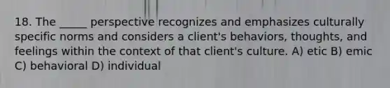 18. The _____ perspective recognizes and emphasizes culturally specific norms and considers a client's behaviors, thoughts, and feelings within the context of that client's culture. A) etic B) emic C) behavioral D) individual