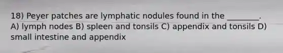 18) Peyer patches are lymphatic nodules found in the ________. A) lymph nodes B) spleen and tonsils C) appendix and tonsils D) small intestine and appendix