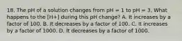 18. The pH of a solution changes from pH = 1 to pH = 3. What happens to the [H+] during this pH change? A. It increases by a factor of 100. B. It decreases by a factor of 100. C. It increases by a factor of 1000. D. It decreases by a factor of 1000.