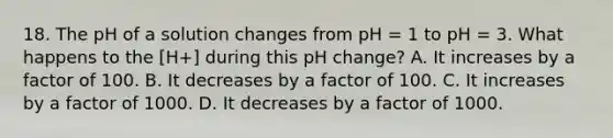 18. The pH of a solution changes from pH = 1 to pH = 3. What happens to the [H+] during this pH change? A. It increases by a factor of 100. B. It decreases by a factor of 100. C. It increases by a factor of 1000. D. It decreases by a factor of 1000.