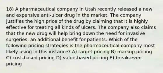 18) A pharmaceutical company in Utah recently released a new and expensive anti-ulcer drug in the market. The company justifies the high price of the drug by claiming that it is highly effective for treating all kinds of ulcers. The company also claims that the new drug will help bring down the need for invasive surgeries, an additional benefit for patients. Which of the following pricing strategies is the pharmaceutical company most likely using in this instance? A) target pricing B) markup pricing C) cost-based pricing D) value-based pricing E) break-even pricing