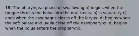 18) The pharyngeal phase of swallowing a) begins when the tongue thrusts the bolus into the oral cavity. b) is voluntary c) ends when the esophagus closes off the larynx. d) begins when the soft palate and uvula close off the nasopharynx. e) begins when the bolus enters the oropharynx.