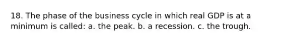 18. The phase of the business cycle in which real GDP is at a minimum is called: a. the peak. b. a recession. c. the trough.