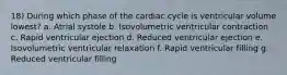 18) During which phase of the cardiac cycle is ventricular volume lowest? a. Atrial systole b. Isovolumetric ventricular contraction c. Rapid ventricular ejection d. Reduced ventricular ejection e. Isovolumetric ventricular relaxation f. Rapid ventricular filling g. Reduced ventricular filling