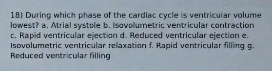 18) During which phase of the cardiac cycle is ventricular volume lowest? a. Atrial systole b. Isovolumetric ventricular contraction c. Rapid ventricular ejection d. Reduced ventricular ejection e. Isovolumetric ventricular relaxation f. Rapid ventricular filling g. Reduced ventricular filling