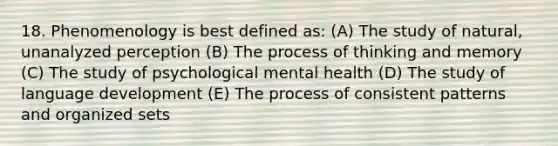 18. Phenomenology is best defined as: (A) The study of natural, unanalyzed perception (B) The process of thinking and memory (C) The study of psychological mental health (D) The study of language development (E) The process of consistent patterns and organized sets