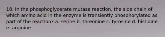 18. In the phosphoglycerate mutase reaction, the side chain of which amino acid in the enzyme is transiently phosphorylated as part of the reaction? a. serine b. threonine c. tyrosine d. histidine e. arginine