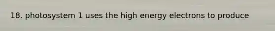 18. photosystem 1 uses the high energy electrons to produce