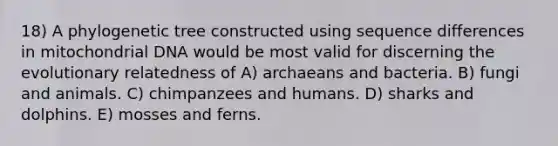 18) A phylogenetic tree constructed using sequence differences in mitochondrial DNA would be most valid for discerning the evolutionary relatedness of A) archaeans and bacteria. B) fungi and animals. C) chimpanzees and humans. D) sharks and dolphins. E) mosses and ferns.