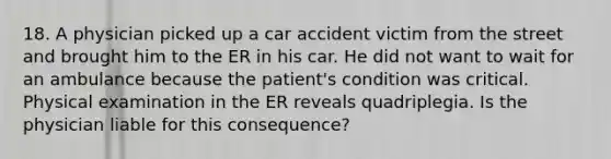 18. A physician picked up a car accident victim from the street and brought him to the ER in his car. He did not want to wait for an ambulance because the patient's condition was critical. Physical examination in the ER reveals quadriplegia. Is the physician liable for this consequence?