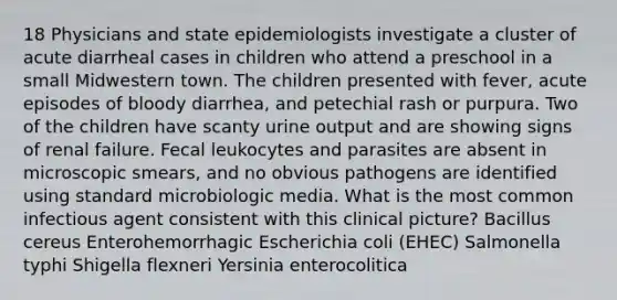 18 Physicians and state epidemiologists investigate a cluster of acute diarrheal cases in children who attend a preschool in a small Midwestern town. The children presented with fever, acute episodes of bloody diarrhea, and petechial rash or purpura. Two of the children have scanty urine output and are showing signs of renal failure. Fecal leukocytes and parasites are absent in microscopic smears, and no obvious pathogens are identified using standard microbiologic media. What is the most common infectious agent consistent with this clinical picture? Bacillus cereus Enterohemorrhagic Escherichia coli (EHEC) Salmonella typhi Shigella flexneri Yersinia enterocolitica