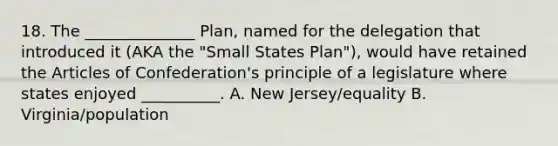 18. The ______________ Plan, named for the delegation that introduced it (AKA the "Small States Plan"), would have retained the Articles of Confederation's principle of a legislature where states enjoyed __________. A. New Jersey/equality B. Virginia/population