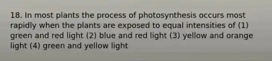 18. In most plants the process of photosynthesis occurs most rapidly when the plants are exposed to equal intensities of (1) green and red light (2) blue and red light (3) yellow and orange light (4) green and yellow light