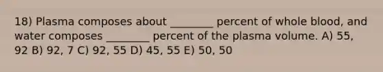 18) Plasma composes about ________ percent of whole blood, and water composes ________ percent of the plasma volume. A) 55, 92 B) 92, 7 C) 92, 55 D) 45, 55 E) 50, 50