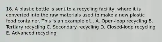 18. A plastic bottle is sent to a recycling facility, where it is converted into the raw materials used to make a new plastic food container. This is an example of... A. Open-loop recycling B. Tertiary recycling C. Secondary recycling D. Closed-loop recycling E. Advanced recycling