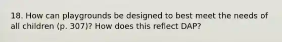 18. How can playgrounds be designed to best meet the needs of all children (p. 307)? How does this reflect DAP?