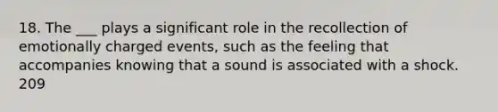 18. The ___ plays a significant role in the recollection of emotionally charged events, such as the feeling that accompanies knowing that a sound is associated with a shock. 209