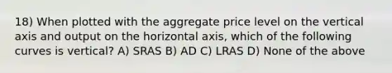 18) When plotted with the aggregate price level on the vertical axis and output on the horizontal axis, which of the following curves is vertical? A) SRAS B) AD C) LRAS D) None of the above