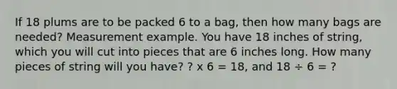 If 18 plums are to be packed 6 to a bag, then how many bags are needed? Measurement example. You have 18 inches of string, which you will cut into pieces that are 6 inches long. How many pieces of string will you have? ? x 6 = 18, and 18 ÷ 6 = ?