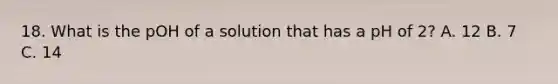 18. What is the pOH of a solution that has a pH of 2? A. 12 B. 7 C. 14