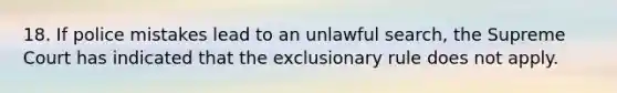 18. If police mistakes lead to an unlawful search, the Supreme Court has indicated that the exclusionary rule does not apply.