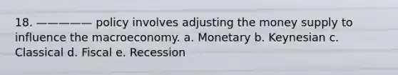 18. ————— policy involves adjusting the money supply to influence the macroeconomy. a. Monetary b. Keynesian c. Classical d. Fiscal e. Recession