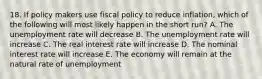 18. If policy makers use fiscal policy to reduce inflation, which of the following will most likely happen in the short run? A. The unemployment rate will decrease B. The unemployment rate will increase C. The real interest rate will increase D. The nominal interest rate will increase E. The economy will remain at the natural rate of unemployment