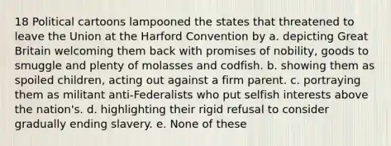 18 Political cartoons lampooned the states that threatened to leave the Union at the Harford Convention by a. depicting Great Britain welcoming them back with promises of nobility, goods to smuggle and plenty of molasses and codfish. b. showing them as spoiled children, acting out against a firm parent. c. portraying them as militant anti-Federalists who put selfish interests above the nation's. d. highlighting their rigid refusal to consider gradually ending slavery. e. None of these