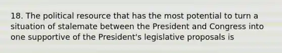 18. The political resource that has the most potential to turn a situation of stalemate between the President and Congress into one supportive of the President's legislative proposals is