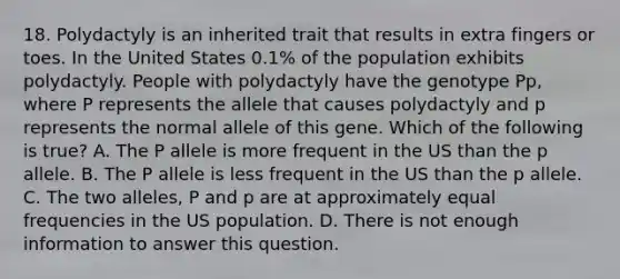 18. Polydactyly is an inherited trait that results in extra fingers or toes. In the United States 0.1% of the population exhibits polydactyly. People with polydactyly have the genotype Pp, where P represents the allele that causes polydactyly and p represents the normal allele of this gene. Which of the following is true? A. The P allele is more frequent in the US than the p allele. B. The P allele is less frequent in the US than the p allele. C. The two alleles, P and p are at approximately equal frequencies in the US population. D. There is not enough information to answer this question.