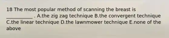 18 The most popular method of scanning the breast is ___________ . A.the zig zag technique B.the convergent technique C.the linear technique D.the lawnmower technique E.none of the above