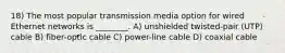 18) The most popular transmission media option for wired Ethernet networks is ________. A) unshielded twisted-pair (UTP) cable B) fiber-optic cable C) power-line cable D) coaxial cable