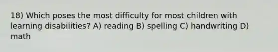 18) Which poses the most difficulty for most children with learning disabilities? A) reading B) spelling C) handwriting D) math