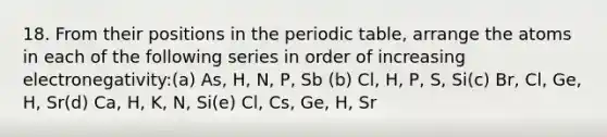 18. From their positions in the periodic table, arrange the atoms in each of the following series in order of increasing electronegativity:(a) As, H, N, P, Sb (b) Cl, H, P, S, Si(c) Br, Cl, Ge, H, Sr(d) Ca, H, K, N, Si(e) Cl, Cs, Ge, H, Sr