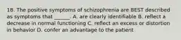 18. The positive symptoms of schizophrenia are BEST described as symptoms that ______. A. are clearly identifiable B. reflect a decrease in normal functioning C. reflect an excess or distortion in behavior D. confer an advantage to the patient