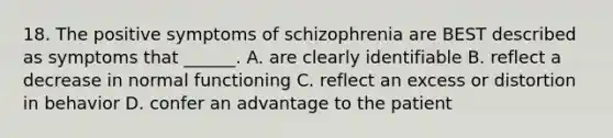 18. The positive symptoms of schizophrenia are BEST described as symptoms that ______. A. are clearly identifiable B. reflect a decrease in normal functioning C. reflect an excess or distortion in behavior D. confer an advantage to the patient