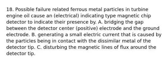 18. Possible failure related ferrous metal particles in turbine engine oil cause an (electrical) indicating type magnetic chip detector to indicate their presence by. A. bridging the gap between the detector center (positive) electrode and the ground electrode. B. generating a small electric current that is caused by the particles being in contact with the dissimilar metal of the detector tip. C. disturbing the magnetic lines of flux around the detector tip.