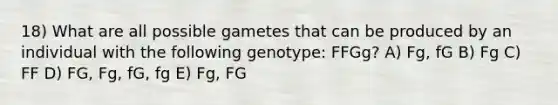 18) What are all possible gametes that can be produced by an individual with the following genotype: FFGg? A) Fg, fG B) Fg C) FF D) FG, Fg, fG, fg E) Fg, FG