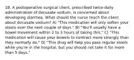 18. A postoperative surgical client, prescribed twice-daily administration of docusate sodium, is concerned about developing diarrhea. What should the nurse teach the client about docusate sodium? A) "This medication will only soften your stools over the next couple of days." B) "You'll usually have a bowel movement within 2 to 3 hours of taking this." C) "This medication will cause your bowels to contract more strongly than they normally do." D) "This drug will help you pass regular stools while you're in the hospital, but you should not take it for more than 5 days."