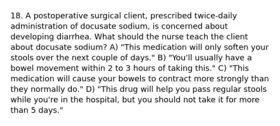 18. A postoperative surgical client, prescribed twice-daily administration of docusate sodium, is concerned about developing diarrhea. What should the nurse teach the client about docusate sodium? A) "This medication will only soften your stools over the next couple of days." B) "You'll usually have a bowel movement within 2 to 3 hours of taking this." C) "This medication will cause your bowels to contract more strongly than they normally do." D) "This drug will help you pass regular stools while you're in the hospital, but you should not take it for more than 5 days."