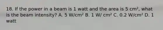 18. If the power in a beam is 1 watt and the area is 5 cm², what is the beam intensity? A. 5 W/cm² B. 1 W/ cm² C. 0.2 W/cm² D. 1 watt