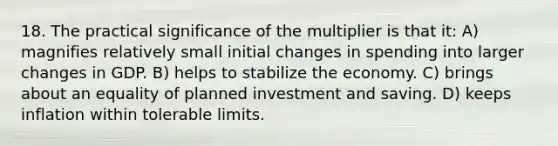 18. The practical significance of the multiplier is that it: A) magnifies relatively small initial changes in spending into larger changes in GDP. B) helps to stabilize the economy. C) brings about an equality of planned investment and saving. D) keeps inflation within tolerable limits.