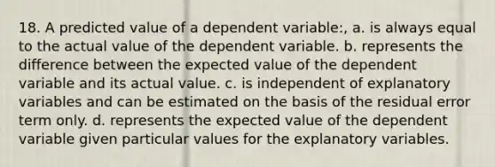 18. A predicted value of a dependent variable:, a. is always equal to the actual value of the dependent variable. b. represents the difference between the expected value of the dependent variable and its actual value. c. is independent of explanatory variables and can be estimated on the basis of the residual error term only. d. represents the expected value of the dependent variable given particular values for the explanatory variables.