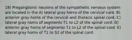 18) Preganglionic neurons of the sympathetic nervous system are located in the A) lateral gray horns of the cervical cord. B) anterior gray horns of the cervical and thoracic spinal cord. C) lateral gray horns of segments T1 to L2 of the spinal cord. D) anterior gray horns of segments T1 to L2 of the spinal cord. E) lateral gray horns of T1 to S2 of the spinal cord.